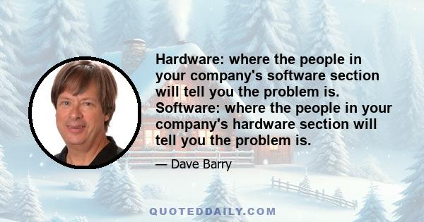 Hardware: where the people in your company's software section will tell you the problem is. Software: where the people in your company's hardware section will tell you the problem is.