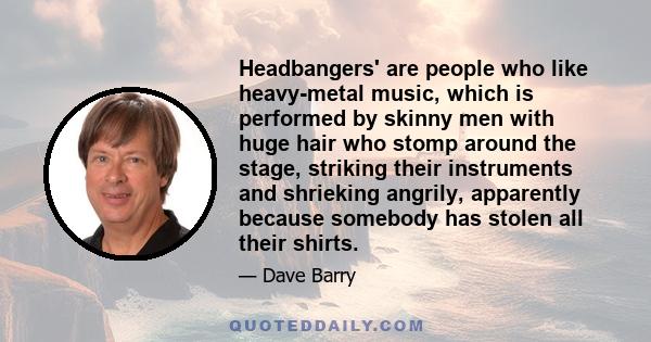 Headbangers' are people who like heavy-metal music, which is performed by skinny men with huge hair who stomp around the stage, striking their instruments and shrieking angrily, apparently because somebody has stolen