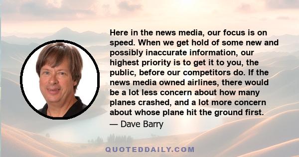 Here in the news media, our focus is on speed. When we get hold of some new and possibly inaccurate information, our highest priority is to get it to you, the public, before our competitors do. If the news media owned