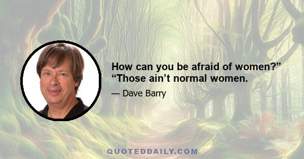 How can you be afraid of women?” “Those ain’t normal women.