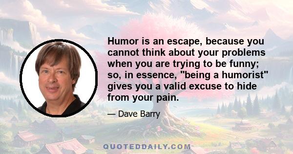 Humor is an escape, because you cannot think about your problems when you are trying to be funny; so, in essence, being a humorist gives you a valid excuse to hide from your pain.