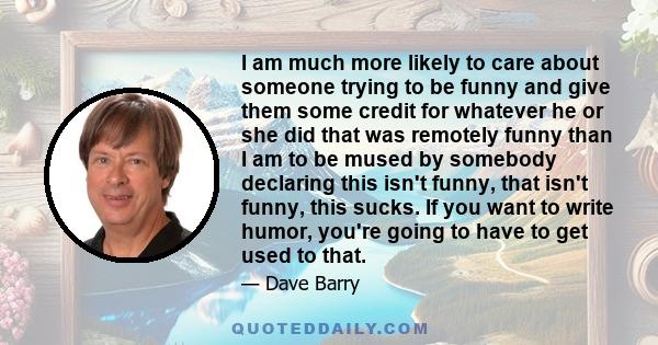 I am much more likely to care about someone trying to be funny and give them some credit for whatever he or she did that was remotely funny than I am to be mused by somebody declaring this isn't funny, that isn't funny, 