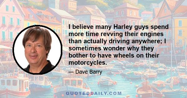 I believe many Harley guys spend more time revving their engines than actually driving anywhere; I sometimes wonder why they bother to have wheels on their motorcycles.