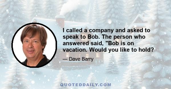 I called a company and asked to speak to Bob. The person who answered said, Bob is on vacation. Would you like to hold?