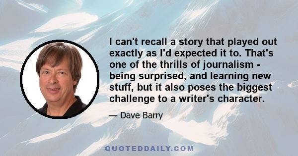 I can't recall a story that played out exactly as I'd expected it to. That's one of the thrills of journalism - being surprised, and learning new stuff, but it also poses the biggest challenge to a writer's character.