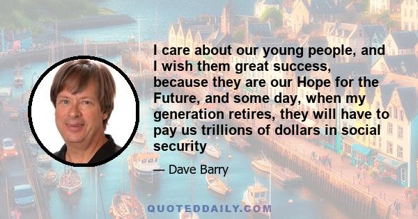 I care about our young people, and I wish them great success, because they are our Hope for the Future, and some day, when my generation retires, they will have to pay us trillions of dollars in social security