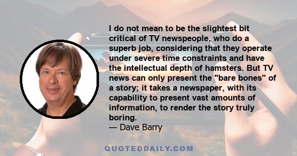 I do not mean to be the slightest bit critical of TV newspeople, who do a superb job, considering that they operate under severe time constraints and have the intellectual depth of hamsters. But TV news can only present 