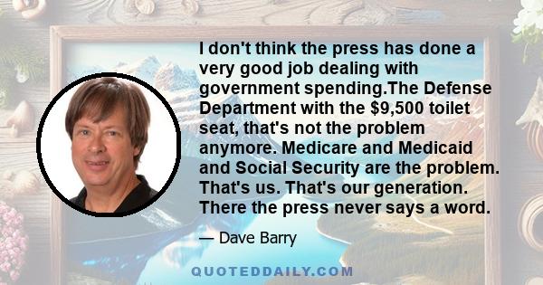 I don't think the press has done a very good job dealing with government spending.The Defense Department with the $9,500 toilet seat, that's not the problem anymore. Medicare and Medicaid and Social Security are the