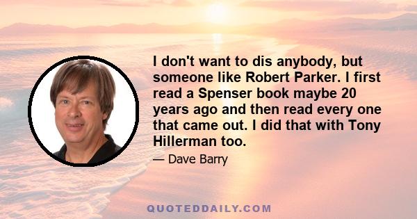 I don't want to dis anybody, but someone like Robert Parker. I first read a Spenser book maybe 20 years ago and then read every one that came out. I did that with Tony Hillerman too.