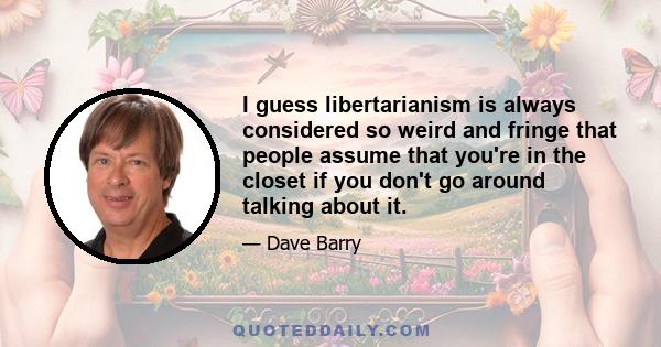 I guess libertarianism is always considered so weird and fringe that people assume that you're in the closet if you don't go around talking about it.