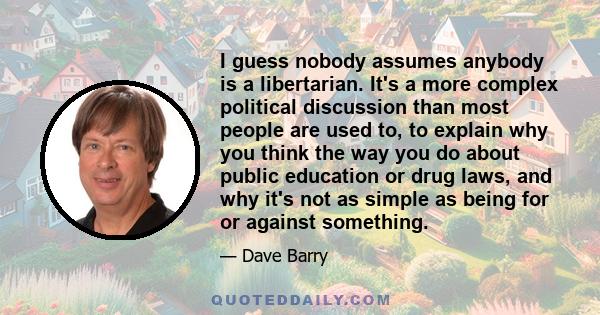 I guess nobody assumes anybody is a libertarian. It's a more complex political discussion than most people are used to, to explain why you think the way you do about public education or drug laws, and why it's not as