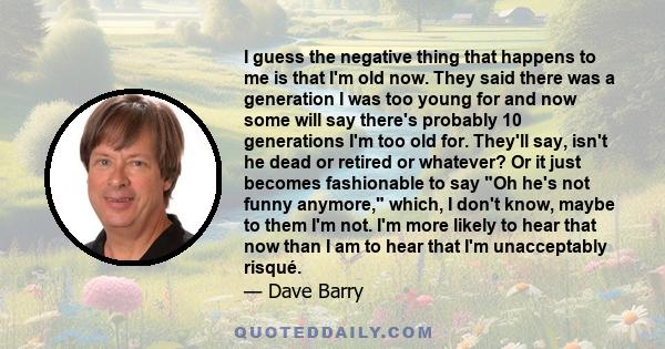 I guess the negative thing that happens to me is that I'm old now. They said there was a generation I was too young for and now some will say there's probably 10 generations I'm too old for. They'll say, isn't he dead