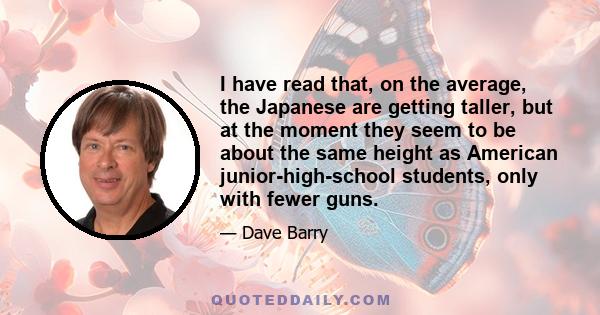 I have read that, on the average, the Japanese are getting taller, but at the moment they seem to be about the same height as American junior-high-school students, only with fewer guns.