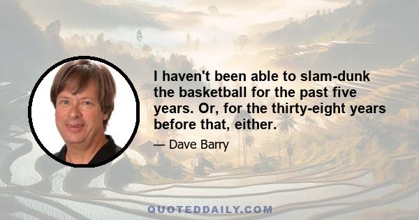 I haven't been able to slam-dunk the basketball for the past five years. Or, for the thirty-eight years before that, either.