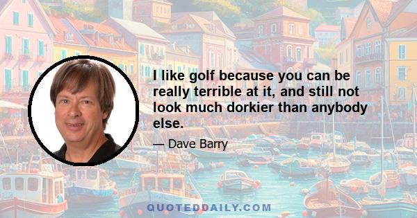 I like golf because you can be really terrible at it, and still not look much dorkier than anybody else.