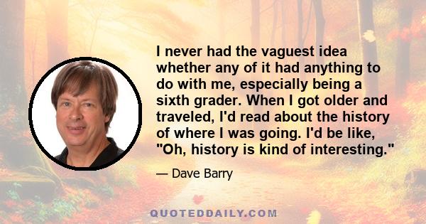 I never had the vaguest idea whether any of it had anything to do with me, especially being a sixth grader. When I got older and traveled, I'd read about the history of where I was going. I'd be like, Oh, history is