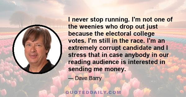 I never stop running. I'm not one of the weenies who drop out just because the electoral college votes. I'm still in the race. I'm an extremely corrupt candidate and I stress that in case anybody in our reading audience 