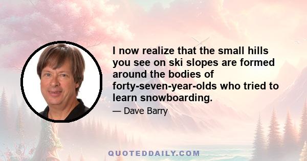 I now realize that the small hills you see on ski slopes are formed around the bodies of forty-seven-year-olds who tried to learn snowboarding.