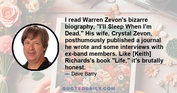 I read Warren Zevon's bizarre biography, I'll Sleep When I'm Dead. His wife, Crystal Zevon, posthumously published a journal he wrote and some interviews with ex-band members. Like [Keith] Richards's book Life, it's