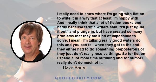 I really need to know where I'm going with fiction to write it in a way that at least I'm happy with. And I really think that a lot of fiction books end badly because terrific writers said, I'll just figure it out and