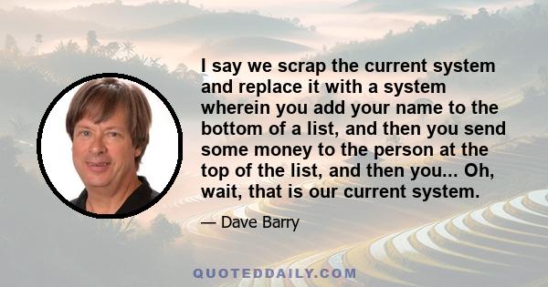 I say we scrap the current system and replace it with a system wherein you add your name to the bottom of a list, and then you send some money to the person at the top of the list, and then you... Oh, wait, that is our