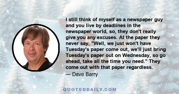 I still think of myself as a newspaper guy and you live by deadlines in the newspaper world, so, they don't really give you any excuses. At the paper they never say, Well, we just won't have Tuesday's paper come out,