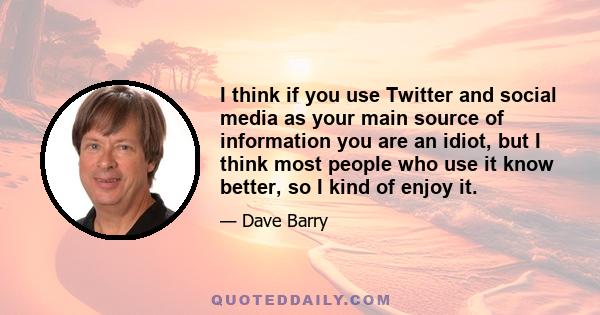 I think if you use Twitter and social media as your main source of information you are an idiot, but I think most people who use it know better, so I kind of enjoy it.