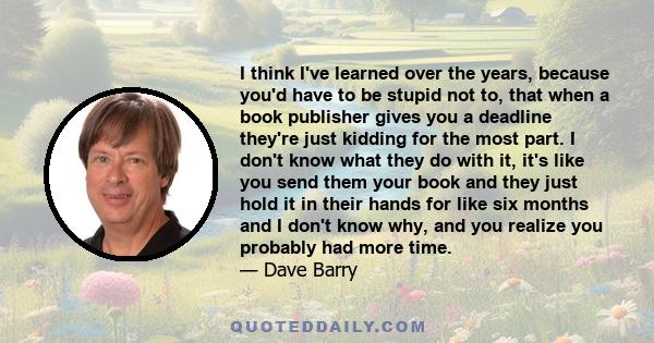 I think I've learned over the years, because you'd have to be stupid not to, that when a book publisher gives you a deadline they're just kidding for the most part. I don't know what they do with it, it's like you send