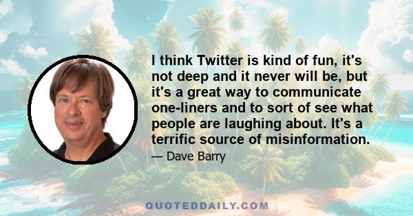 I think Twitter is kind of fun, it's not deep and it never will be, but it's a great way to communicate one-liners and to sort of see what people are laughing about. It's a terrific source of misinformation.