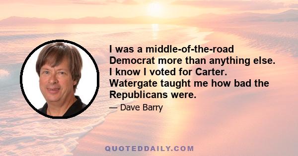 I was a middle-of-the-road Democrat more than anything else. I know I voted for Carter. Watergate taught me how bad the Republicans were.