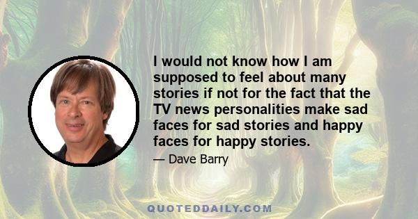 I would not know how I am supposed to feel about many stories if not for the fact that the TV news personalities make sad faces for sad stories and happy faces for happy stories.