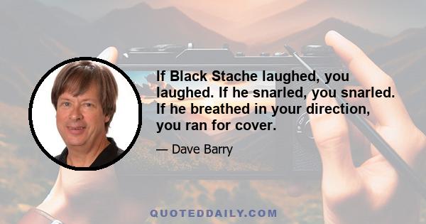 If Black Stache laughed, you laughed. If he snarled, you snarled. If he breathed in your direction, you ran for cover.