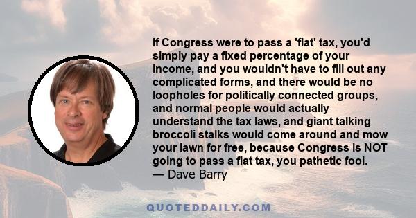 If Congress were to pass a 'flat' tax, you'd simply pay a fixed percentage of your income, and you wouldn't have to fill out any complicated forms, and there would be no loopholes for politically connected groups, and