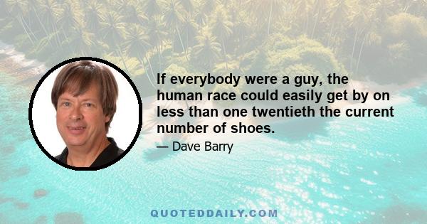 If everybody were a guy, the human race could easily get by on less than one twentieth the current number of shoes.