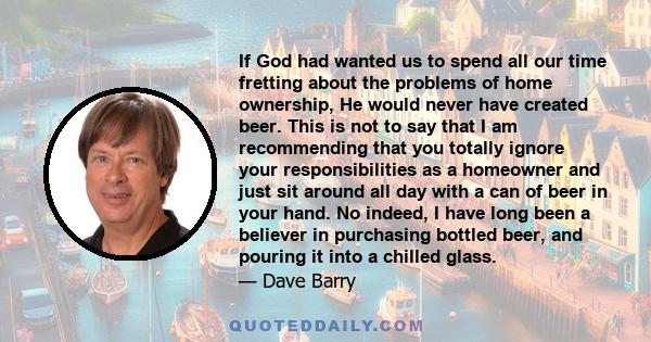 If God had wanted us to spend all our time fretting about the problems of home ownership, He would never have created beer. This is not to say that I am recommending that you totally ignore your responsibilities as a