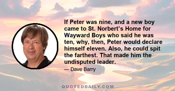 If Peter was nine, and a new boy came to St. Norbert’s Home for Wayward Boys who said he was ten, why, then, Peter would declare himself eleven. Also, he could spit the farthest. That made him the undisputed leader.