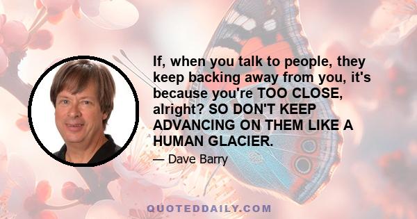 If, when you talk to people, they keep backing away from you, it's because you're TOO CLOSE, alright? SO DON'T KEEP ADVANCING ON THEM LIKE A HUMAN GLACIER.