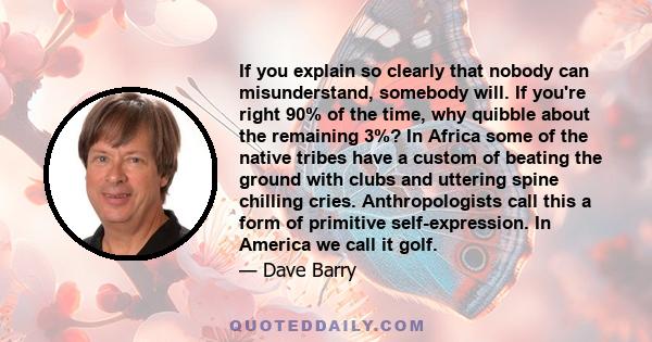 If you explain so clearly that nobody can misunderstand, somebody will. If you're right 90% of the time, why quibble about the remaining 3%? In Africa some of the native tribes have a custom of beating the ground with