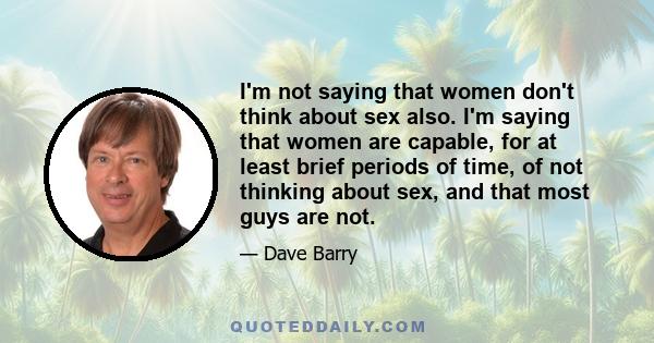 I'm not saying that women don't think about sex also. I'm saying that women are capable, for at least brief periods of time, of not thinking about sex, and that most guys are not.