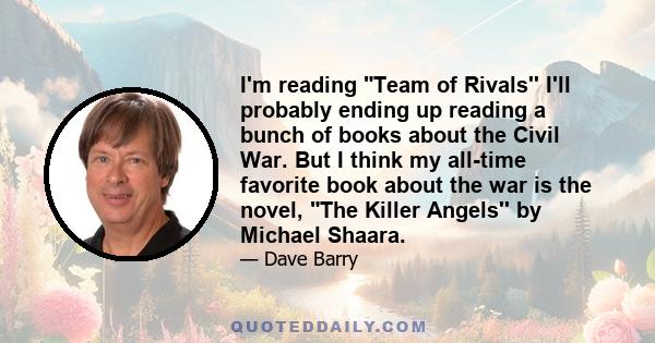 I'm reading Team of Rivals'' I'll probably ending up reading a bunch of books about the Civil War. But I think my all-time favorite book about the war is the novel, The Killer Angels'' by Michael Shaara.