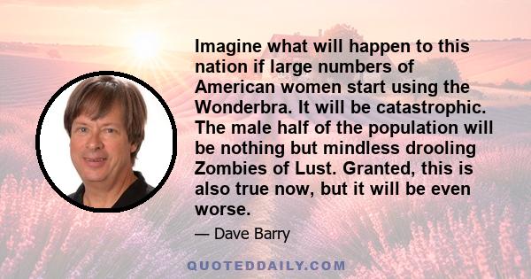 Imagine what will happen to this nation if large numbers of American women start using the Wonderbra. It will be catastrophic. The male half of the population will be nothing but mindless drooling Zombies of Lust.