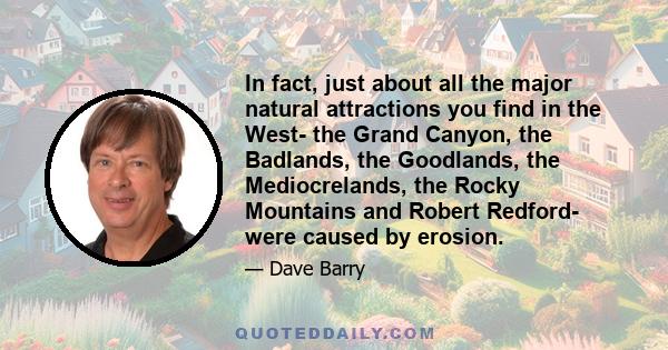 In fact, just about all the major natural attractions you find in the West- the Grand Canyon, the Badlands, the Goodlands, the Mediocrelands, the Rocky Mountains and Robert Redford- were caused by erosion.