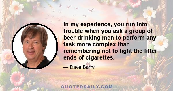 In my experience, you run into trouble when you ask a group of beer-drinking men to perform any task more complex than remembering not to light the filter ends of cigarettes.