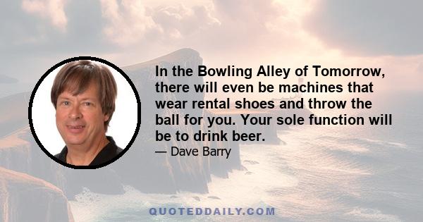 In the Bowling Alley of Tomorrow, there will even be machines that wear rental shoes and throw the ball for you. Your sole function will be to drink beer.