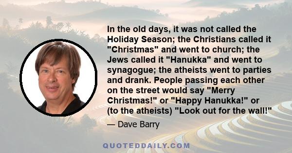 In the old days, it was not called the Holiday Season; the Christians called it Christmas and went to church; the Jews called it Hanukka and went to synagogue; the atheists went to parties and drank. People passing each 