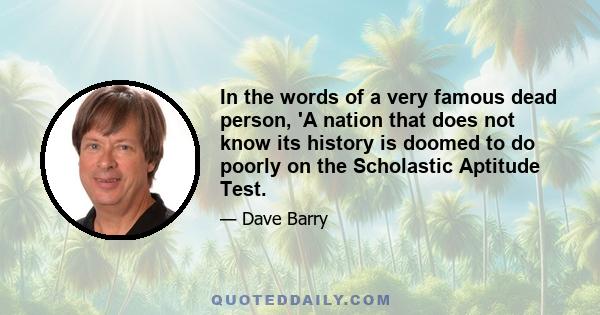 In the words of a very famous dead person, 'A nation that does not know its history is doomed to do poorly on the Scholastic Aptitude Test.