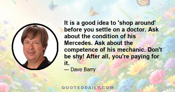 It is a good idea to 'shop around' before you settle on a doctor. Ask about the condition of his Mercedes. Ask about the competence of his mechanic. Don't be shy! After all, you're paying for it.