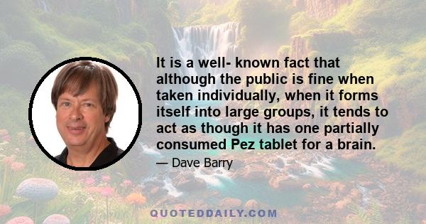 It is a well- known fact that although the public is fine when taken individually, when it forms itself into large groups, it tends to act as though it has one partially consumed Pez tablet for a brain.