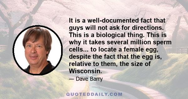 It is a well-documented fact that guys will not ask for directions. This is a biological thing. This is why it takes several million sperm cells... to locate a female egg, despite the fact that the egg is, relative to