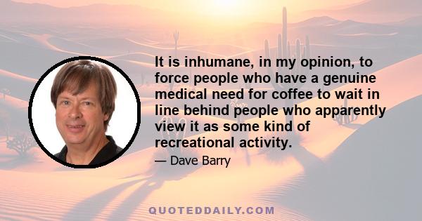 It is inhumane, in my opinion, to force people who have a genuine medical need for coffee to wait in line behind people who apparently view it as some kind of recreational activity.